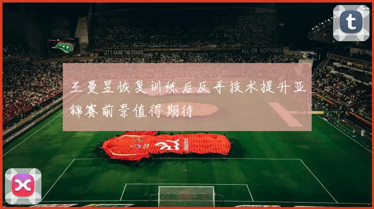 王曼昱恢复训练后反手技术提升亚锦赛前景值得期待
