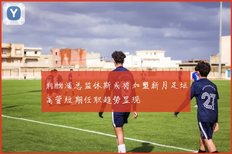 利物浦总监休斯或将加盟新月足坛高管短期任职趋势显现