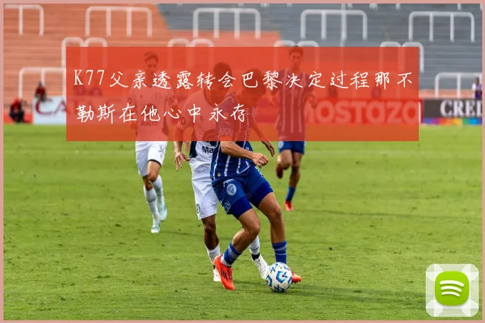 K77父亲透露转会巴黎决定过程那不勒斯在他心中永存