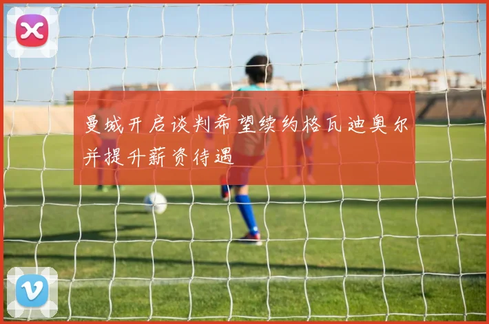 曼城开启谈判希望续约格瓦迪奥尔并提升薪资待遇