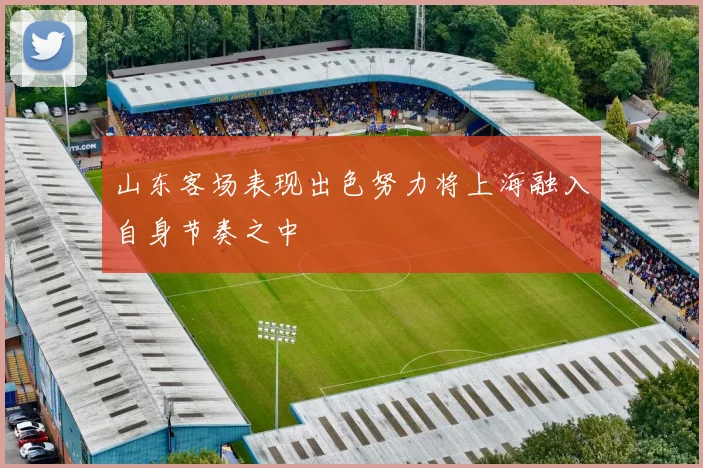 山东客场表现出色努力将上海融入自身节奏之中