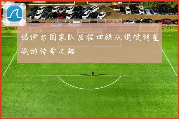 诺伊尔国家队历程回顾从退役到重返的传奇之路