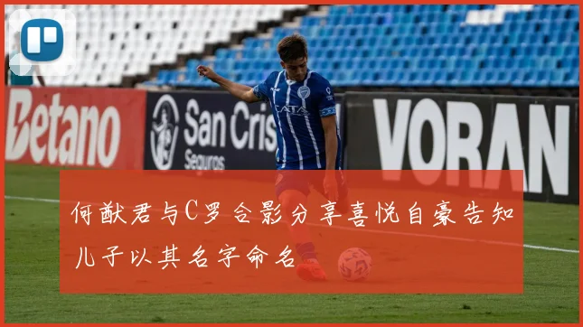 何猷君与C罗合影分享喜悦自豪告知儿子以其名字命名