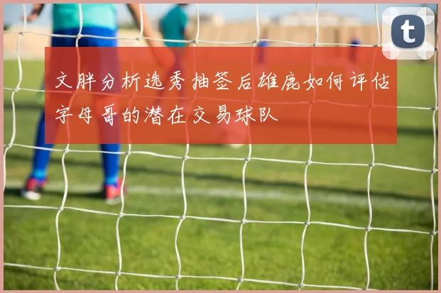 文胖分析选秀抽签后雄鹿如何评估字母哥的潜在交易球队
