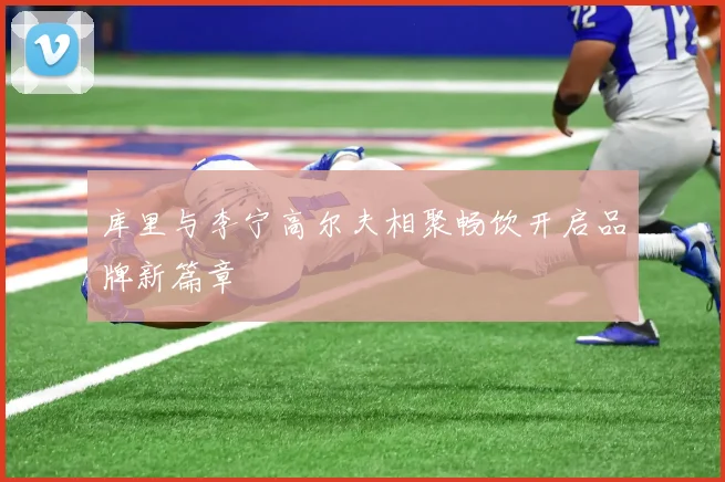 库里与李宁高尔夫相聚畅饮开启品牌新篇章