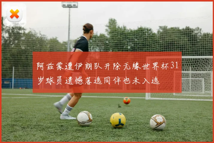 阿兹蒙遭伊朗队开除无缘世界杯31岁球员遗憾落选同伴也未入选