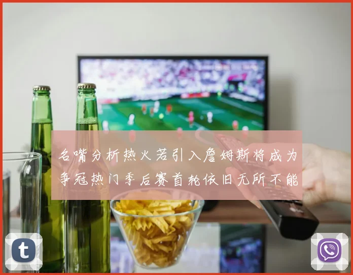 名嘴分析热火若引入詹姆斯将成为争冠热门季后赛首轮依旧无所不能
