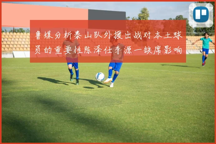鲁媒分析泰山队外援出战对本土球员的重要性陈泽仕李源一缺席影响显著