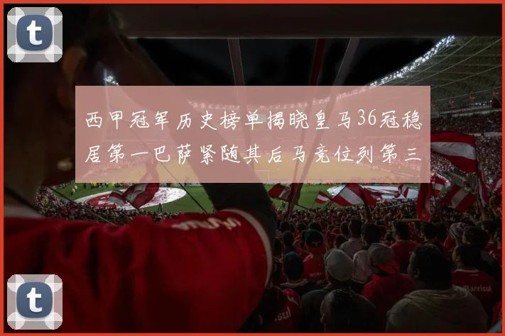 西甲冠军历史榜单揭晓皇马36冠稳居第一巴萨紧随其后马竞位列第三
