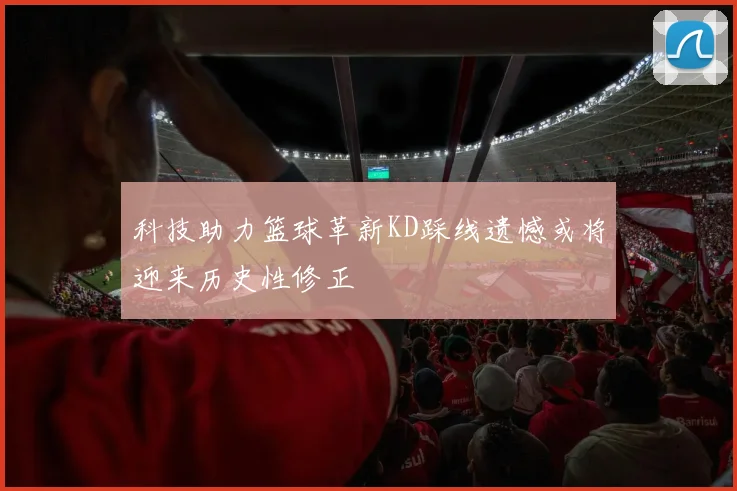 科技助力篮球革新KD踩线遗憾或将迎来历史性修正