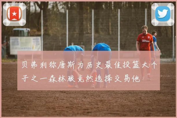 贝弗利称唐斯为历史最佳投篮大个子之一森林狼竟然选择交易他