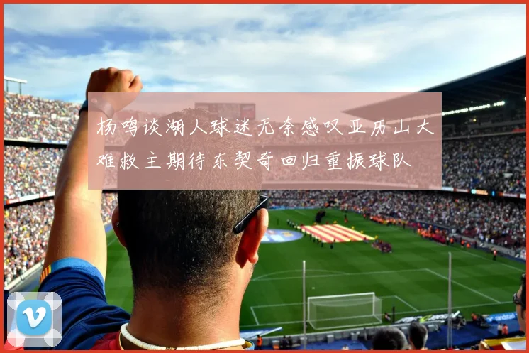 杨鸣谈湖人球迷无奈感叹亚历山大难救主期待东契奇回归重振球队
