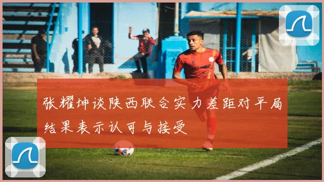张耀坤谈陕西联合实力差距对平局结果表示认可与接受