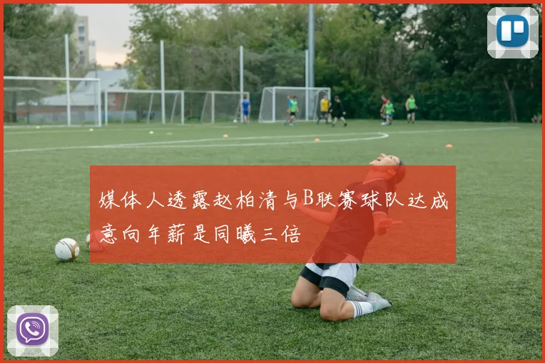 媒体人透露赵柏清与B联赛球队达成意向年薪是同曦三倍