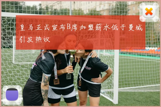 皇马正式宣布B席加盟薪水低于曼城引发热议