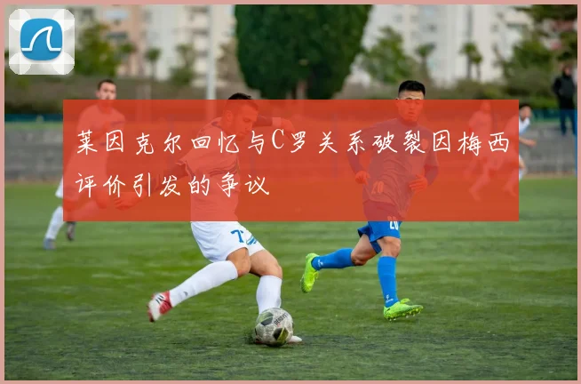 莱因克尔回忆与C罗关系破裂因梅西评价引发的争议