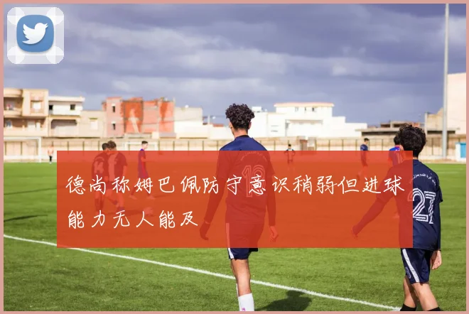 德尚称姆巴佩防守意识稍弱但进球能力无人能及