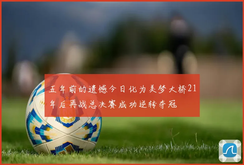 五年前的遗憾今日化为美梦大桥21年后再战总决赛成功逆转夺冠