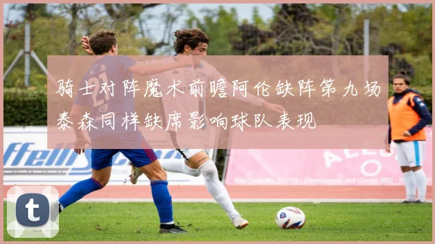 骑士对阵魔术前瞻阿伦缺阵第九场泰森同样缺席影响球队表现